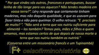 “ Por que vindes vós outros, franceses e portugueses, buscar
lenha de tão longe para vos aquecer? Não tendes madeira em
vossa terra?”. Léry responde que certamente tinham
madeiras, mas não daquela qualidade, e que as usavam para
fazer tinta e não para queimar. O velho retruca: “E precisais
de muito? ”. “Não será a terra que vos nutriu suficiente para
alimentá – los também? Temos pais, mães e filhos a quem
amamos, mas estamos certos de que depois de nossa morte a
terra que nos nutriu também os nutrirá.”
(Conversa entre um missionário francês e um Tupinambá)
 