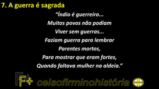 7. A guerra é sagrada
“Índio é guerreiro...
Muitos povos não podiam
Viver sem guerras...
Faziam guerra para lembrar
Parentes mortos,
Para mostrar que eram fortes,
Quando faltava mulher na aldeia.”
 