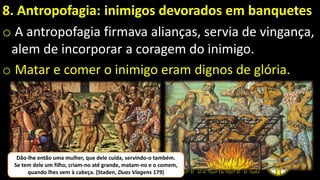 8. Antropofagia: inimigos devorados em banquetes
o A antropofagia firmava alianças, servia de vingança,
alem de incorporar a coragem do inimigo.
o Matar e comer o inimigo eram dignos de glória.
Dão-lhe então uma mulher, que dele cuida, servindo-o também.
Se tem dele um filho, criam-no até grande, matam-no e o comem,
quando lhes vem à cabeça. (Staden, Duas Viagens 179)
 