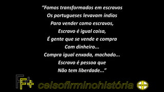 “Fomos transformados em escravos
Os portugueses levavam índios
Para vender como escravos,
Escravo é igual coisa,
É gente que se vende e compra
Com dinheiro...
Compra igual enxada, machado...
Escravo é pessoa que
Não tem liberdade...”
 