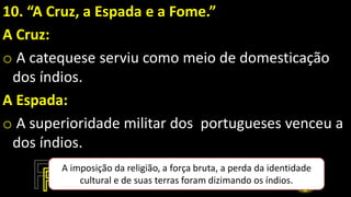 10. “A Cruz, a Espada e a Fome.”
A Cruz:
o A catequese serviu como meio de domesticação
dos índios.
A Espada:
o A superioridade militar dos portugueses venceu a
dos índios.
A imposição da religião, a força bruta, a perda da identidade
cultural e de suas terras foram dizimando os índios.
 