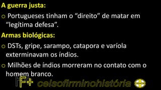 A guerra justa:
o Portugueses tinham o “direito” de matar em
“legítima defesa”.
Armas biológicas:
o DSTs, gripe, sarampo, catapora e varíola
exterminavam os índios.
o Milhões de índios morreram no contato com o
homem branco.
 