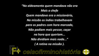 “No aldeamento quem mandava não era
Mais o chefe
Quem mandava era o missionário,
Na missão os índios trabalhavam
para os padres com hora marcada,
Não podiam mais pescar, caçar
na hora que queriam...
Não dividiam mais nada...”
( A rotina na missão ).
 