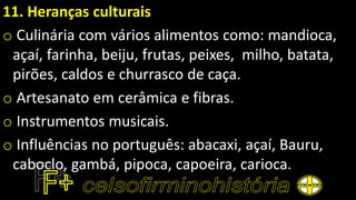 11. Heranças culturais
o Culinária com vários alimentos como: mandioca,
açaí, farinha, beiju, frutas, peixes, milho, batata,
pirões, caldos e churrasco de caça.
o Artesanato em cerâmica e fibras.
o Instrumentos musicais.
o Influências no português: abacaxi, açaí, Bauru,
caboclo, gambá, pipoca, capoeira, carioca.
 