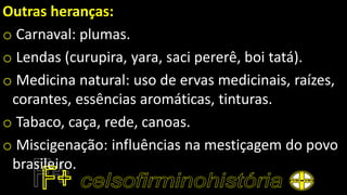 Outras heranças:
o Carnaval: plumas.
o Lendas (curupira, yara, saci pererê, boi tatá).
o Medicina natural: uso de ervas medicinais, raízes,
corantes, essências aromáticas, tinturas.
o Tabaco, caça, rede, canoas.
o Miscigenação: influências na mestiçagem do povo
brasileiro.
 