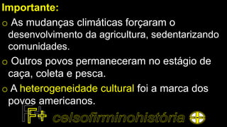 Importante:
o As mudanças climáticas forçaram o
desenvolvimento da agricultura, sedentarizando
comunidades.
o Outros povos permaneceram no estágio de
caça, coleta e pesca.
o A heterogeneidade cultural foi a marca dos
povos americanos.
 