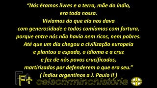 “Nós éramos livres e a terra, mãe do índio,
era toda nossa.
Vivíamos do que ela nos dava
com generosidade e todos comíamos com fartura,
porque entre nós não havia nem ricos, nem pobres.
Até que um dia chegou a civilização europeia
e plantou a espada, o idioma e a cruz
e fez de nós povos crucificados,
martirizados por defenderem o que era seu.”
( Índios argentinos a J. Paulo II )
 