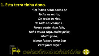 1. Esta terra tinha dono.
“Os índios eram donos de
Todas as matas,
De todos os rios,
De todos os campos...
Nossa gente vivia feliz,
Tinha muita caça, muito peixe,
Muita fruta,
Nunca faltava terra boa
Para fazer roça.”
 