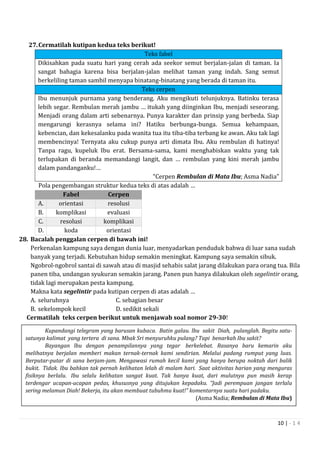10 | - 1 4
27.Cermatilah kutipan kedua teks berikut!
Teks fabel
Dikisahkan pada suatu hari yang cerah ada seekor semut berjalan-jalan di taman. Ia
sangat bahagia karena bisa berjalan-jalan melihat taman yang indah. Sang semut
berkeliling taman sambil menyapa binatang-binatang yang berada di taman itu.
Teks cerpen
Ibu menunjuk purnama yang benderang. Aku mengikuti telunjuknya. Batinku terasa
lebih segar. Rembulan merah jambu … itukah yang diinginkan Ibu, menjadi seseorang.
Menjadi orang dalam arti sebenarnya. Punya karakter dan prinsip yang berbeda. Siap
mengarungi kerasnya selama ini? Hatiku berbunga-bunga. Semua kehampaan,
kebencian, dan kekesalanku pada wanita tua itu tiba-tiba terbang ke awan. Aku tak lagi
membencinya! Ternyata aku cukup punya arti dimata Ibu. Aku rembulan di hatinya!
Tanpa ragu, kupeluk Ibu erat. Bersama-sama, kami menghabiskan waktu yang tak
terlupakan di beranda memandangi langit, dan … rembulan yang kini merah jambu
dalam pandanganku!…
“Cerpen Rembulan di Mata Ibu; Asma Nadia”
Pola pengembangan struktur kedua teks di atas adalah …
Fabel Cerpen
A. orientasi resolusi
B. komplikasi evaluasi
C. resolusi komplikasi
D. koda orientasi
28. Bacalah penggalan cerpen di bawah ini!
Perkenalan kampung saya dengan dunia luar, menyadarkan penduduk bahwa di luar sana sudah
banyak yang terjadi. Kebutuhan hidup semakin meningkat. Kampung saya semakin sibuk.
Ngobrol-ngobrol santai di sawah atau di masjid sehabis salat jarang dilakukan para orang tua. Bila
panen tiba, undangan syukuran semakin jarang. Panen pun hanya dilakukan oleh segelintir orang,
tidak lagi merupakan pesta kampung.
Makna kata segelintir pada kutipan cerpen di atas adalah …
A. seluruhnya C. sebagian besar
B. sekelompok kecil D. sedikit sekali
Cermatilah teks cerpen berikut untuk menjawab soal nomor 29-30!
Kupandangi telegram yang barusan kubaca. Batin galau. lbu sakit Diah, pulanglah. Begitu satu-
satunya kalimat yang tertera di sana. Mbak Sri menyuruhku pulang? Tapi benarkah Ibu sakit?
Bayangan lbu dengan penampilannya yang tegar berkelebat. Rasanya baru kemarin aku
melihatnya berjalan memberi makan ternak-ternak kami sendirian. Melalui padang rumput yang luas.
Berputar-putar di sana berjam-jam. Mengawasi rumah kecil kami yang hanya berupa noktah dari balik
bukit. Tidak. Ibu bahkan tak pernah kelihatan lelah di malam hari. Saat aktivitas harian yang menguras
fisiknya berlalu. Ibu selalu kelihatan sangat kuat. Tak hanya kuat, dari mulutnya pun masih kerap
terdengar ucapan-ucapan pedas, khususnya yang ditujukan kepadaku. “Jadi perempuan jangan terlalu
sering melamun Diah! Bekerja, itu akan membuat tubuhmu kuat!” komentarnya suatu hari padaku.
(Asma Nadia; Rembulan di Mata Ibu)
 