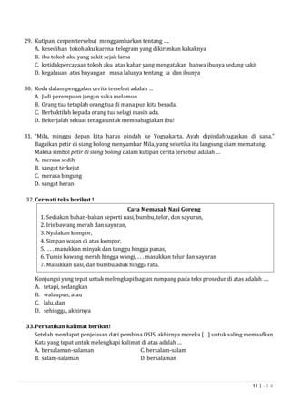 11 | - 1 4
29. Kutipan cerpen tersebut menggambarkan tentang ….
A. kesedihan tokoh aku karena telegram yang dikirimkan kakaknya
B. ibu tokoh aku yang sakit sejak lama
C. ketidakpercayaan tokoh aku atas kabar yang mengatakan bahwa ibunya sedang sakit
D. kegalauan atas bayangan masa lalunya tentang ia dan ibunya
30. Koda dalam penggalan cerita tersebut adalah …
A. Jadi perempuan jangan suka melamun.
B. Orang tua tetaplah orang tua di mana pun kita berada.
C. Berbaktilah kepada orang tua selagi masih ada.
D. Bekerjalah sekuat tenaga untuk membahagiakan ibu!
31. “Mila, minggu depan kita harus pindah ke Yogyakarta. Ayah dipindahtugaskan di sana.”
Bagaikan petir di siang bolong menyambar Mila, yang seketika itu langsung diam mematung.
Makna simbol petir di siang bolong dalam kutipan cerita tersebut adalah …
A. merasa sedih
B. sangat terkejut
C. merasa bingung
D. sangat heran
32. Cermati teks berikut !
Konjungsi yang tepat untuk melengkapi bagian rumpang pada teks prosedur di atas adalah ….
A. tetapi, sedangkan
B. walaupun, atau
C. lalu, dan
D. sehingga, akhirnya
33.Perhatikan kalimat berikut!
Setelah mendapat penjelasan dari pembina OSIS, akhirnya mereka […] untuk saling memaafkan.
Kata yang tepat untuk melengkapi kalimat di atas adalah …
A. bersalaman-salaman C. bersalam-salam
B. salam-salaman D. bersalaman
Cara Memasak Nasi Goreng
1. Sediakan bahan-bahan seperti nasi, bumbu, telor, dan sayuran,
2. Iris bawang merah dan sayuran,
3. Nyalakan kompor,
4. Simpan wajan di atas kompor,
5. . . . masukkan minyak dan tunggu hingga panas,
6. Tumis bawang merah hingga wangi, . . . masukkan telur dan sayuran
7. Masukkan nasi, dan bumbu aduk hingga rata.
8. Nasi goreng siap disajikan .
 