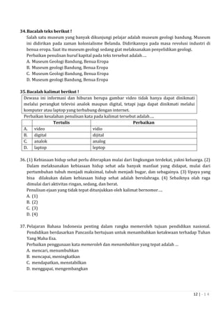 12 | - 1 4
34.Bacalah teks berikut !
Salah satu museum yang banyak dikunjungi pelajar adalah museum geologi bandung. Museum
ini didirikan pada zaman kolonialisme Belanda. Didirikannya pada masa revolusi industri di
benua eropa. Saat itu museum geologi sedang giat melaksanakan penyelidikan geologi.
Perbaikan penulisan huruf kapital pada teks tersebut adalah….
A. Museum Geologi Bandung, Benua Eropa
B. Museum geologi Bandung, Benua Eropa
C. Museum Geologi Bandung, Benua Eropa
D. Museum geologi Bandung, Benua Eropa
35.Bacalah kalimat berikut !
Dewasa ini informasi dan hiburan berupa gambar video tidak hanya dapat dinikmati
melalui perangkat televisi analok maupun digital, tetapi juga dapat dinikmati melalui
komputer atau laptop yang terhubung dengan internet.
Perbaikan kesalahan penulisan kata pada kalimat tersebut adalah….
Tertulis Perbaikan
A. video vidio
B. digital dijital
C. analok analog
D. laptop leptop
36. (1) Kebiasaan hidup sehat perlu diterapkan mulai dari lingkungan terdekat, yakni keluarga. (2)
Dalam melaksanakan kebiasaan hidup sehat ada banyak manfaat yang didapat, mulai dari
pertumbuhan tubuh menjadi maksimal, tubuh menjadi bugar, dan sebagainya. (3) Upaya yang
bisa dilakukan dalam kebiasaan hidup sehat adalah berolahraga. (4) Sebaiknya olah raga
dimulai dari aktivitas ringan, sedang, dan berat.
Penulisan ejaan yang tidak tepat ditunjukkan oleh kalimat bernomor….
A. (1)
B. (2)
C. (3)
D. (4)
37. Pelajaran Bahasa Indonesia penting dalam rangka memeroleh tujuan pendidikan nasional.
Pendidikan berdasarkan Pancasila bertujuan untuk menambahkan ketakwaan terhadap Tuhan
Yang Maha Esa.
Perbaikan penggunaan kata memeroleh dan menambahkan yang tepat adalah …
A. mencari, menumbuhkan
B. mencapai, meningkatkan
C. mendapatkan, menstabilkan
D. menggapai, mengembangkan
 