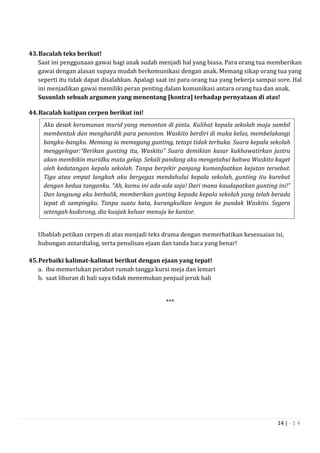 14 | - 1 4
43.Bacalah teks berikut!
Saat ini penggunaan gawai bagi anak sudah menjadi hal yang biasa. Para orang tua memberikan
gawai dengan alasan supaya mudah berkomunikasi dengan anak. Memang sikap orang tua yang
seperti itu tidak dapat disalahkan. Apalagi saat ini para orang tua yang bekerja sampai sore. Hal
ini menjadikan gawai memiliki peran penting dalam komunikasi antara orang tua dan anak.
Susunlah sebuah argumen yang menentang [kontra] terhadap pernyataan di atas!
44.Bacalah kutipan cerpen berikut ini!
Ubahlah petikan cerpen di atas menjadi teks drama dengan memerhatikan kesesuaian isi,
hubungan antardialog, serta penulisan ejaan dan tanda baca yang benar!
45.Perbaiki kalimat-kalimat berikut dengan ejaan yang tepat!
a. ibu memerlukan perabot rumah tangga kursi meja dan lemari
b. saat liburan di bali saya tidak menemukan penjual jeruk bali
***
Aku desak kerumunan murid yang menonton di pintu. Kulihat kepala sekolah maju sambil
membentak dan menghardik para penonton. Waskito berdiri di muka kelas, membelakangi
bangku-bangku. Memang ia memegang gunting, tetapi tidak terbuka. Suara kepala sekolah
menggelegar:“Berikan gunting itu, Waskito” Suara demikian kasar kukhawatirkan justru
akan membikin muridku mata gelap. Sekali pandang aku mengetahui bahwa Waskito kaget
oleh kedatangan kepala sekolah. Tanpa berpikir panjang kumanfaatkan kejutan tersebut.
Tiga atau empat langkah aku bergegas mendahului kepala sekolah, gunting itu kurebut
dengan kedua tanganku. “Ah, kamu ini ada-ada saja! Dari mana kaudapatkan gunting ini!”
Dan langsung aku berbalik, memberikan gunting kepada kepala sekolah yang telah berada
tepat di sampingku. Tanpa suatu kata, kurangkulkan lengan ke pundak Waskito. Segera
setengah kudorong, dia kuajak keluar menuju ke kantor.
 