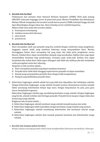 2 | - 1 4
3. Bacalah teks berikut!
Pelaksanaan hari pertama Ujian Nasional Berbasis Komputer (UNBK) 2018 pada jenjang
SMP/MTs sederajat terganggu server di pemeritah pusat. Menteri Pendidikan dan Kebudayaan
Mohajir Effendi mengatakan hal tersebut terjadi karena peserta UNBK melonjak hingga dua kali
lipat dibandingkan dengan tahun lalu. Akses terhadap server melebihi kapasitas.
Makna istilah akses pada teks tersebut adalah...
A. kemampuan menampung
B. tindakan memeroleh informasi
C. jalan masuk
D. penelusuran
4. Bacalah teks berikut ini!
Diare merupakan salah satu penyakit yang bisa sembuh dengan sendirinya tanpa pengobatan.
Anggapan seperti itulah yang membuat beberapa orang menyepelekan diare. Mereka
beranggapan bahwa diare merupakan hal yang wajar dan tidak perlu pengobatan secara
khusus. Padahal diare dapat menimbulkan dampak yang menakutkan. Bahkan diare juga dapat
menyebabkan kematian bagi penderitanya, terutama pada anak-anak. Korban jiwa dapat
berjatuhan jika wabah diare tidak segera ditangani. Jadi tidak ada salahnya jika kita melakukan
usaha pencegahan mulai dari sekarang.
Simpulan isi teks tersebut adalah...
A. Diare merupakan penyakit yang dapat membawa kematian
B. Penyakit diare tidak boleh dianggap sepele karena penyakit ini dapat mematikan
C. Banyak yang menyepelekan penyakit diare dengan tidak mengobatinya
D. Dampak yang diakibatkan penyakit diare.
5. Kebersihan lingkungan sekolah adalah hal yang tidak bisa dipisahkan dari kehidupan sekolah.
Dengan kebersihan lingkungan, warga sekolah menjadi nyaman. Kenyamanan mereka menjadi
faktor penunjang keberhasilan belajar bagi siswa. Dengan kenyamanan itu pula, para guru
lancar menjalankan tugasnya.
Kebersihan lingkungan sekolah juga mendukung kesehatan warga sekolah. Dengan lingkungan
yang bersih, sekolah terbebas dari berbagai penyakit. Penyakit berat maupun ringan tidak akan
menyerang warga sekolah.
Ringkasan teks tersebut adalah ….
A. Kebersihan lingkungan sekolah membuat warga sekolah menjadi nyaman dan sehat.
B. Kebersihan lingkungan tidak terpisahkan dengan kesehatan warga sekolah yang nyaman.
C. Kebersihan lingkungan sekolah mendukung keberhasilan dan kesehatan seluruh warga
sekolah.
D. Kebersihan lingkungan sekolah akan menjadi penjamin kesehatan dan keberhasilan warga
sekolah.
6. Bacalah teks kutipan pidato berikut!
Betapa sulitnya seorang pecandu rokok untuk menghentikan kebiasaan merokoknya. Seberapa
 