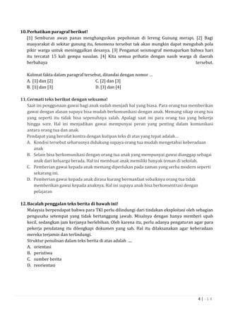 4 | - 1 4
10.Perhatikan paragraf berikut!
[1] Semburan awan panas menghanguskan pepohonan di lereng Gunung merapi. [2] Bagi
masyarakat di sekitar gunung itu, fenomena tersebut tak akan mungkin dapat mengubah pola
pikir warga untuk meninggalkan desanya. [3] Pengamat seismograf memaparkan bahwa hari
itu tercatat 15 kali gempa susulan. [4] Kita semua prihatin dengan nasib warga di daerah
berbahaya tersebut.
Kalimat fakta dalam paragraf tersebut, ditandai dengan nomor …
A. [1] dan [2] C. [2] dan [3]
B. [1] dan [3] D. [3] dan [4]
11.Cermati teks berikut dengan seksama!
Saat ini penggunaan gawai bagi anak sudah menjadi hal yang biasa. Para orang tua memberikan
gawai dengan alasan supaya bisa mudah berkomunikasi dengan anak. Memang sikap orang tua
yang seperti itu tidak bisa sepenuhnya salah. Apalagi saat ini para orang tua yang bekerja
hingga sore. Hal ini menjadikan gawai mempunyai peran yang penting dalam komunikasi
antara orang tua dan anak.
Pendapat yang bersifat kontra dengan kutipan teks di atas yang tepat adalah…
A. Kondisi tersebut seharusnya didukung supaya orang tua mudah mengetahui keberadaan
anak
B. Selain bisa berkomunikasi dengan orang tua anak yang mempunyai gawai dianggap sebagai
anak dari keluarga berada. Hal ini membuat anak memiliki banyak teman di sekolah.
C. Pemberian gawai kepada anak memang diperlukan pada zaman yang serba modern seperti
sekarang ini.
D. Pemberian gawai kepada anak dirasa kurang bermanfaat sebaiknya orang tua tidak
memberikan gawai kepada anaknya. Hal ini supaya anak bisa berkonsentrasi dengan
pelajaran
12.Bacalah penggalan teks berita di bawah ini!
Malaysia berpendapat bahwa para TKI perlu dilindungi dari tindakan eksploitasi oleh sebagian
pengusaha setempat yang tidak bertanggung jawab. Misalnya dengan hanya memberi upah
kecil, sedangkan jam kerjanya berlebihan. Oleh karena itu, perlu adanya pengaturan agar para
pekerja pendatang itu dilengkapi dokumen yang sah. Hal itu dilaksanakan agar keberadaan
mereka terjamin dan terlindungi.
Struktur penulisan dalam teks berita di atas adalah ....
A. orientasi
B. peristiwa
C. sumber berita
D. reorientasi
 
