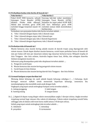 5 | - 1 4
13.Perhatikan kedua teks berita di bawah ini !
Teks berita 1 Teks berita 2
Pukul 02.05 WIB kemarin, sebuah
Anjungan Tunai Mandiri (ATM)
dibakar. Pelaku tidak dikenali.
Akibat aksi tersebut, gerai ATM
meledak hingga terpental sejauh 10
meter.
Seorang laki-laki nekat membakar
Anjungan Tunai Mandiri (ATM).
Kejadian itu tepat pukul 02.00 WIB
dini hari. Akibatnya gerai ATM
meledak namun tidak menimbukan
korban jiwa.
Perbedaan cara penyajian kedua teks berita tersebut adalah …
A. Teks 1 diawali dengan kapan; teks 2 diawali siapa
B. Teks 1 diawali dengan siapa; teks 2 diawali apa
C. Teks 1 diawali dengan apa; teks 2 diawali bagaimana
D. Teks 1 diawali dengan bagaimana; teks 2 diawali mengapa
14.Perhatian teks di bawah ini !
Musim kemarau atau musim kering adalah musim di daerah tropis yang dipengaruhi oleh
sistem muson. Untuk dapat disebut musim kemarau, curah hujan perbulan harus di bawah 60
mm per bulan (20 mm per dasarian) selama tiga dasarian berturut-turut. Wilayah tropika di
Asia Tenggara dan Asia selatan, Australia bagian timur laut, Afrika, dan sebagian Amerika
Selatan mengalami musim ini.
Informasi yang disampaikan pada teks eksplanasi tersebut adalah ….
A. Pengaruh curah hujan
B. Musim kemarau dan musim kering pengaruh sistem muson
C. Curah hujan di Asia Selatan
D. Musim kemarau dan musim kering daerah Asia Tenggara dan Asia Selatan
15.Cermati kutipan cerpen berikut ini!
Memang dalam keluarga ini, ayah adalah kepala keluarga sekaligus [ … ] keluarga. Ayah
bertugas mencari nafkah untuk memenuhi keperluan keluarga, sementara ibu
mendampinginya dan mendidik anak-anak dengan baik.
Ungkapan yang tepat untuk melengkapi kutipan cerita tersebut adalah …
A. tulang punggung C. kaki tangan
B. banting tulang D. tangan kanan
16. [….] digital di depan ruang dingin vaksin menunjukkan angka 3 derajat celcius. Angka tersebut
tergolong normal bagi ratusan ribu vaksin di dalamnya. Vaksin-vaksin tergolong sensitif beku
sehingga suhu di dalam cold room harus stabil antara 3-8 derajat celcius.
Istilah yang tepat untuk melengkapi teks tersebut adalah …
A. inkubator C. stetoskop
B. proyektor D. termometer
 