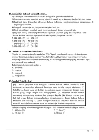 6 | - 1 4
17.Cermatilah kalimat-kalimat berikut….
1) Kelompok kami memutuskan untuk mengamati green house sekolah,
2) Tanaman-tanaman tersebut, antara lain sirih merah, serai, kemangi, jambu biji, dan sirsak.
3) Pagi tadi, kami ditugaskan oleh guru bahasa Indonesia untuk melakukan pengamatan di
lingkungan sekolah.
4) Sungguh pembelajaran yang menyenangkan hari itu.
5) Hasil identifikasi tersebut kami presentasikan di depan kelompok lain
6) Di green house, kami mengidentifikasi sejumlah tanaman yang bisa dijadikan obat
Urutan kalimat tersebut agar menjadi teks laporan yang tepat adalah ....
A. (1) - (2) - (5) - (6) - (3) - (4)
B. (1) - (3) - (6) - ( 4) - (2) - (5)
C. (3) - (1) - (2) - (4) - (6) - (5)
D. (3) - (1) - (6) - (2) - (5) - (4)
18.Cermati ulasan film di bawah ini !
Film ini berbicara tentang keserakahan Wak Weceh yang hendak mengeruk keuntungan
sebesar-besarnya dari popularitas Tina. Sutradara Aditya Gumay juga sempat berusaha
menyampaikan sindirannya terhadap orang tua atau anggota keluarga yang berambisi agar
seorang anak bisa terkenal.
Teks ulasan di atas menjelaskan ...
A. orientasi
B. tafsiran
C. evaluasi
D. rangkuman
19.Bacalah Teks Berikut!
Pernyataan yang berupa keunggulan buku pada teks tersebut ditandai dengan nomor...
A. (1) dan (2) C. (2) dan (3)
B. (2) dan (5) D. (4) dan (5)
(1) Buku pelajaran dari tiongkok: catatan Dahlan Iskhan bukanlah buku
mengenai pertumbuhan ekonomi Tiongkok yang bersifat sangat akademis. (2)
Sebaliknya, dalam buku ini, Dahlan menuliskan ragam pengalaman dengan tutur
bahasa yang sangat ringan dan mengasyikkan. (3) Beberapa artikel bahkan
cenderung mengundang senyum dan gelengan kepala. (4) Sebagai contoh, pada
bab-bab awal, Dahlan mengungkapkan pengalamannya dalam belajar bahasa
Mandarin di Nanchang. (5) Dalam mempelajari bahasa tersulit di dunia ini. Dahlan
memilih untuk belajar membaca dan berbicara saja. Sumber:kompasiana
 