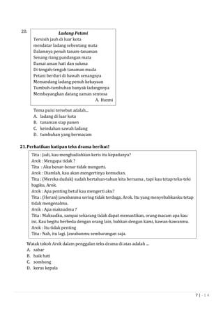 7 | - 1 4
20. L
Tema puisi tersebut adalah...
A. ladang di luar kota
B. tanaman siap panen
C. keindahan sawah ladang
D. tumbuhan yang bermacam
21.Perhatikan kutipan teks drama berikut!
Watak tokoh Arok dalam penggalan teks drama di atas adalah ...
A. sabar
B. baik hati
C. sombong
D. keras kepala
Ladang Petani
Tersisih jauh di luar kota
mendatar ladang sebentang mata
Dalamnya penuh tanam-tanaman
Senang riang pandangan mata
Damai aman hati dan sukma
Di tengah-tengah tanaman muda
Petani berduri di bawah senangnya
Memandang ladang penuh kekayaan
Tumbuh-tumbuhan banyak ladangnnya
Membayangkan datang zaman sentosa
A. Hazmi
Tita : Jadi, kau menghadiahkan keris itu kepadanya?
Arok : Mengapa tidak ?
Tita : Aku benar-benar tidak mengerti.
Arok : Diamlah, kau akan mengertinya kemudian.
Tita : (Mereka duduk) sudah bertahun-tahun kita bersama , tapi kau tetap teka-teki
bagiku, Arok.
Arok : Apa penting betul kau mengerti aku?
Tita : (Heran) jawabanmu sering tidak terduga, Arok. Itu yang menyebabkanku tetap
tidak mengenalmu.
Arok : Apa maksudmu ?
Tita : Maksudku, sampai sekarang tidak dapat memastikan, orang macam apa kau
ini. Kau begitu berbeda dengan orang lain, bahkan dengan kami, kawan-kawanmu.
Arok : Itu tidak penting
Tita : Nah, itu lagi. Jawabanmu sembarangan saja.
 