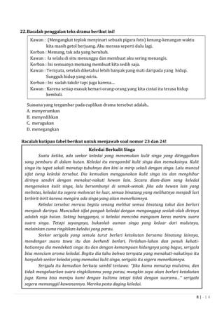 8 | - 1 4
22.Bacalah penggalan teks drama berikut ini!
Suasana yang tergambar pada cuplikan drama tersebut adalah..
A. menyeramkan
B. menyedihkan
C. meragukan
D. menegangkan
Bacalah kutipan fabel berikut untuk menjawab soal nomor 23 dan 24!
Keledai Berkulit Singa
Suatu ketika, ada seekor keledai yang menemukan kulit singa yang ditinggalkan
sang pemburu di dalam hutan. Keledai itu mengambil kulit singa dan memakainya. Kulit
singa itu tepat sekali menutup tubuhnya dan kini ia mirip sekali dengan singa. Lalu muncul
sifat iseng keledai tersebut. Dia kemudian menggunakan kulit singa itu dan menghibur
dirinya sendiri dengan menakut-nakuti hewan lain. Secara diam-diam sang keledai
mengenakan kulit singa, lalu bersembunyi di semak-semak. Jika ada hewan lain yang
melintas, keledai itu segera meloncat ke luar, semua binatang yang melihatnya menjadi lari
terbirit-birit karena mengira ada singa yang akan menerkamnya.
Keledai tersebut merasa begitu senang melihat semua binatang takut dan berlari
menjauh darinya. Muncullah sifat pongah keledai dengan menganggap seolah-olah dirinya
adalah raja hutan. Saking bangganya, si keledai mencoba mengaum keras meniru suara
suara singa. Tetapi sayangnya, bukanlah auman singa yang keluar dari mulutnya,
melainkan cuma ringkikan keledai yang parau.
Seekor serigala yang semula turut berlari ketakutan bersama binatang lainnya,
mendengar suara tawa itu dan berhenti berlari. Perlahan-lahan dan penuh kehati-
hatiannya dia mendekati singa itu dan dengan kemampuan hidungnya yang bagus, serigala
bisa mencium aroma keledai. Begitu dia tahu bahwa ternyata yang menakuti-nakutinya itu
hanyalah seekor keledai yang memakai kulit singa, serigala itu segera menerkamnya.
Serigala itu kemudian berkata sambil tertawa: ‘’Jika kamu menutup mulutmu, dan
tidak mengeluarkan suara ringkikanmu yang parau, mungkin saya akan berlari ketakutan
juga. Kamu bisa menipu kami dengan kulitmu tetapi tidak dengan suaramu...’’ serigala
segera memanggil kawanannya. Mereka pesta daging keledai.
Kawan : (Mengangkat teplok menyinari sebuah pigura foto) kenang-kenangan waktu
kita masih getol berjuang. Aku merasa seperti dulu lagi.
Korban : Memang, tak ada yang berubah.
Kawan : Ia selalu di situ menunggu dan membuat aku sering menangis.
Korban : Ini semuanya memang membuat kita sedih saja.
Kawan : Ternyata, setelah diketahui lebih banyak yang mati daripada yang hidup.
Sungguh hidup yang miris.
Korban : Ini sudah takdir tapi juga karena....
Kawan : Karena setiap masuk kemari orang-orang yang kita cintai itu terasa hidup
kembali.
 