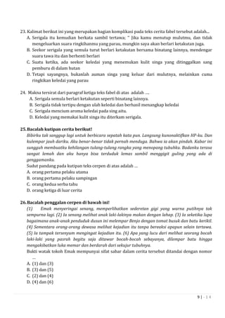 9 | - 1 4
23. Kalimat berikut ini yang merupakan bagian komplikasi pada teks cerita fabel tersebut adalah...
A. Serigala itu kemudian berkata sambil tertawa; ‘’ Jika kamu menutup mulutmu, dan tidak
mengeluarkan suara ringkihanmu yang parau, mungkin saya akan berlari ketakutan juga.
B. Seekor serigala yang semula turut berlari ketakutan bersama binatang lainnya, mendengar
suara tawa itu dan berhenti berlari
C. Suatu ketika, ada seekor keledai yang menemukan kulit singa yang ditinggalkan sang
pemburu di dalam hutan
D. Tetapi sayangnya, bukanlah auman singa yang keluar dari mulutnya, melainkan cuma
ringkikan keledai yang parau
24. Makna tersirat dari paragraf ketiga teks fabel di atas adalah ….
A. Serigala semula berlari ketakutan seperti binatang lainnya.
B. Serigala tidak tertipu dengan ulah keledai dan berhasil menangkap keledai
C. Serigala mencium aroma keledai pada sing aitu.
D. Keledai yang memakai kulit singa itu diterkam serigala.
25.Bacalah kutipan cerita berikut!
Bibirku tak sanggup lagi untuk berbicara sepatah kata pun. Langsung kunonaktifkan HP-ku. Dan
kulempar jauh dariku. Aku benar-benar tidak pernah menduga. Bahwa ia akan pindah. Kabar ini
sungguh membuatku kehilangan tulang-tulang rangka yang menopang tubuhku. Badanku terasa
sangat lemah dan aku hanya bisa terduduk lemas sambil menggigit guling yang ada di
genggamanku.
Sudut pandang pada kutipan teks cerpen di atas adalah …
A. orang pertama pelaku utama
B. orang pertama pelaku sampingan
C. orang kedua serba tahu
D. orang ketiga di luar cerita
26.Bacalah penggalan cerpen di bawah ini!
(1) Emak menyeringai senang, memperlihatkan sederetan gigi yang warna putihnya tak
sempurna lagi. (2) Ia senang melihat anak laki-lakinya makan dengan lahap. (3) Ia seketika lupa
bagaimana anak-anak penduduk dusun ini melempar Benjo dengan tomat busuk dan batu kerikil.
(4) Sementara orang-orang dewasa melihat kejadian itu tanpa bereaksi apapun selain tertawa.
(5) Ia tampak tersenyum mengingat kejadian itu. (6) Apa yang lucu dari melihat seorang bocah
laki-laki yang pasrah begitu saja ditawar bocah-bocah sebayanya, dilempar batu hingga
mengakibatkan luka memar dan berdarah dari sekujur tubuhnya.
Bukti watak tokoh Emak mempunyai sifat sabar dalam cerita tersebut ditandai dengan nomor
…
A. (1) dan (3)
B. (3) dan (5)
C. (2) dan (4)
D. (4) dan (6)
 