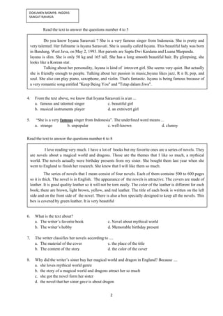 2
DOKUMEN MGMPB. INGGRIS
SANGAT RAHASIA
Read the text to answer the questions number 4 to 5
4. From the text above, we know that Isyana Sarasvati is a/an ...
a. famous and talented singer c. beautiful girl
b. musical instruments player d. an extrovert girl
5. “She is a very famous singer from Indonesia”. The underlined word means ...
a. strange b. unpopular c. well-known d. clumsy
Read the text to answer the questions number 6 to 8
6. What is the text about?
a. The writer’s favorite book c. Novel about mythical world
b. The writer’s hobby d. Memorable birthday present
7. The writer classifies her novels according to ....
a. The material of the cover c. the place of the title
b. The content of the story d. the color of the cover
8. Why did the writer’s sister buy her magical world and dragon in England? Because ....
a. she loves mythical world genre
b. the story of a magical world and dragons attract her so much
c. she got the novel form her sister
d. the novel that her sister gave is about dragon
Do you know Isyana Sarasvati ? She is a very famous singer from Indonesia. She is pretty and
very talented. Her fullname is Isyana Sarasvati. She is usually called Isyana. This beautiful lady was born
in Bandung, West Java, on May 2, 1993. Her parents are Sapta Dwi Kardana and Luana Marpanda.
Isyana is slim. She is only 50 kg and 165 tall. She has a long smooth beautiful hair. By glimpsing, she
looks like a Korean star.
Talking about her personality, Isyana is kind of introvert girl. She seems very quiet. But actually
she is friendly enough to people. Talking about her passion in music,Isyana likes jazz, R n B, pop, and
soul. She also can play piano, saxophone, and violin. That's fantastic. Isyana is being famous because of
a very romantic song entitled "Keep Being You" and "Tetap dalam Jiwa".
I love reading very much. I have a lot of books but my favorite ones are a series of novels. They
are novels about a magical world and dragons. Those are the themes that I like so much, a mythical
world. The novels actually were birthday presents from my sister. She bought them last year when she
went to England to finish her research. She knew that I will like them so much.
The series of novels that I mean consist of four novels. Each of them contains 500 to 600 pages
so it is thick. The novel is in English. The appearance of the novels is attractive. The covers are made of
leather. It is good quality leather so it will not be torn easily. The color of the leather is different for each
book; there are brown, light brown, yellow, and red leather. The title of each book is written on the left
side and on the front side of the novel. There is also a box specially designed to keep all the novels. This
box is covered by green leather. It is very beautiful
 