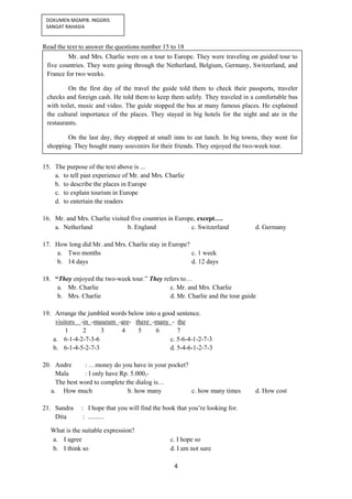 4
DOKUMEN MGMPB. INGGRIS
SANGAT RAHASIA
Read the text to answer the questions number 15 to 18
15. The purpose of the text above is ...
a. to tell past experience of Mr. and Mrs. Charlie
b. to describe the places in Europe
c. to explain tourism in Europe
d. to entertain the readers
16. Mr. and Mrs. Charlie visited five countries in Europe, except….
a. Netherland b. England c. Switzerland d. Germany
17. How long did Mr. and Mrs. Charlie stay in Europe?
a. Two months c. 1 week
b. 14 days d. 12 days
18. “They enjoyed the two-week tour.” They refers to…
a. Mr. Charlie c. Mr. and Mrs. Charlie
b. Mrs. Charlie d. Mr. Charlie and the tour guide
19. Arrange the jumbled words below into a good sentence.
visitors -in -museum -are- there -many - the
1 2 3 4 5 6 7
a. 6-1-4-2-7-3-6 c. 5-6-4-1-2-7-3
b. 6-1-4-5-2-7-3 d. 5-4-6-1-2-7-3
20. Andre : …money do you have in your pocket?
Mala : I only have Rp. 5.000,-
The best word to complete the dialog is…
a. How much b. how many c. how many times d. How cost
21. Sandra : I hope that you will find the book that you’re looking for.
Dita : ..........
What is the suitable expression?
a. I agree c. I hope so
b. I think so d. I am not sure
Mr. and Mrs. Charlie were on a tour to Europe. They were traveling on guided tour to
five countries. They were going through the Netherland, Belgium, Germany, Switzerland, and
France for two weeks.
On the first day of the travel the guide told them to check their passports, traveler
checks and foreign cash. He told them to keep them safely. They traveled in a comfortable bus
with toilet, music and video. The guide stopped the bus at many famous places. He explained
the cultural importance of the places. They stayed in big hotels for the night and ate in the
restaurants.
On the last day, they stopped at small inns to eat lunch. In big towns, they went for
shopping. They bought many souvenirs for their friends. They enjoyed the two-week tour.
 
