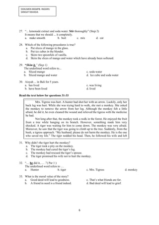 6
DOKUMEN MGMPB. INGGRIS
SANGAT RAHASIA
27. “... lemonade extract and soda water. Stir thoroughly” (Step 2)
It means that we should ... it completely.
a. make smooth b. boil c. mix d. cut
28. Which of the following procedures is true?
a. Put slices of mango in the glass.
b. Put ice cubes in the blender.
c. Skim two spoonfuls of vanilla.
d. Skim the slices of mango and water which have already been softened.
29. “Skim it.” (Step 1)
The underlined word refers to...
a. Sliced mango c. soda water
b. Sliced mango and water d. Ice cube and soda water
30. Aisyah ... in Bali for 5 years.
a. has lived c. was living
b. have been lived d. lived
Read the text below for questions 31-33
31. Why didn’t the tiger hurt the monkey?
a. The tiger took a pity on the monkey.
b. The monkey had cured the tiger’s leg.
c. The monkey had rescued the tiger’s spouse.
d. The tiger promised his wife not to hurt the monkey.
32. “… he did it, … .”( Par 1 )
The underlined word refers to …
a. Hunter b. tiger c. Mrs. Tigress d. monkey
33. What is the moral value of the story?
a. Good deed will lead to goodness. c. That’s what friends are for.
b. A friend in need is a friend indeed. d. Bad deed will lead to grief.
Mrs. Tigress was hurt. A hunter had shot her with an arrow. Luckily, only her
back leg was hurt. While she was trying hard to walk, she met a monkey. She asked
the monkey to remove the arrow from her leg. Although the monkey felt a little
afraid, he did it, he even cleaned the wound and relieved the tigress with the medicine
he had.
Not long after that, the monkey took a walk in the forest. He enjoyed the fruit
from a tree while hanging on its branch. However, something made him very
shocked. A tiger was waiting for him to come down. The monkey was very afraid.
Moreover, he saw that the tiger was going to climb up to the tree. Suddenly, from the
bush, a tigress approach. “My husband, please do not harm the monkey. He is the one
who saved my life.” The tiger nodded his head. Then, he followed his wife and left
the place, while the monkey could get down from the tree and go home safely.
 