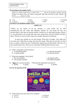 7
DOKUMEN MGMPB. INGGRIS
SANGAT RAHASIA
The text below is for number 34-35
34. a. do b. done c. is done d. are done
35. a. is sent b. is send c. send d. sent
Text below is for questions number 36-38
36. What is the purpose of the text above?
a. to retell about gorillas c. to entertain the readers
b. to explain gorillas d. to describe gorillas
37. What does paragraph 1 tell us about?
a. The size of gorillas c. the largest gorillas
b. The strength of gorillas d. the habitat of gorillas
38. “They also cut down and burn …” What does the underlined word refer to?
a. gorillas b. people c. humans d. females
Text 11: for questions 39-40
39. What time does the store close at the weekdays?
a. at 6 a.m c. at 10 p.m
b. at 6 p.m d. at 10a.m
How are clothes made? First, a sketch (34) ______ (do) by the designer and then some
fabric are chosen. Next, the fabric is measured. After that, the dress is made. Finally, it
(35) ______ (send) to a shop.
GORILLAS
Gorillas are the largest of all the primates. A male gorilla can be 180
centimeters tall and can weigh 200 kilograms. Gorillas are very strong but they do
not often fight. In fact they are peaceful animals. Gorillas live in small family groups of about
15. In a group there is one strong, older male, some young males, and a few females with their
babies. They move slowly around a large area of jungle eating leaves and bushes.
In some ways gorillas are very like humans. When they are happy, they laugh and
wave their arms. When they are angry, they beat their chests. When they are sad, they cry. But
they cry quietly, without any tears. Unfortunately, people hunt and kill gorillas. They also cut
down and burn their trees. There are now only about 10,000 gorillas left in the world.
 