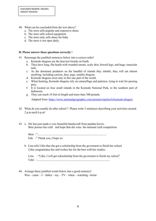 8
DOKUMEN MGMPB. INGGRIS
SANGAT RAHASIA
40. What can be concluded from the text above?
a. The store sells popular and expensive shoes
b. The store sells school equipment.
c. The store only sells shoes for baby
d. The store is not open daily.
II. Please answer these questions correctly !
41. Rearrange the jumbled sentences below into a correct order!
a. Komodo dragons are the heaviest lizards on Earth.
b. They have long, flat heads with rounded snouts, scaly skin, bowed legs, and huge, muscular
tails.
c. As the dominant predators on the handful of islands they inhabit, they will eat almost
anything, including carrion, deer, pigs, smaller dragons
d. Komodo dragons exist only in this one part of the world.
e. When hunting, Komodo dragons rely on camouflage and patience, lying in wait for passing
prey.
f. It is located on four small islands in the Komodo National Park, in the southern part of
Indonesia.
g. They can reach 10 feet in length and more than 300 pounds.
Adapted from: https://www.nationalgeographic.com/animals/reptiles/k/komodo-dragon/
42. What do you usually do after school ? Please write 3 sentences describing your activities around
2 p.m until 6 p.m!
43. a. Siti has just made a very beautiful handycraft from pandan leaves.
Beni praises her craft and hope that she wins the national craft competition
Beni :”................................................................................................
Edo :” Thank you, I hope so.
b. Lina tells Udin that she got a scholarship from the goverment to finish her school.
Udin congratulates her and wishes her for the best with her studies.
Lina : “Udin, I will get schoolarship from the goverment to finish my school”
Udin :.....................................................................................................
44. Arrange these jumbled words below into a good sentence!
Was – came – I – father – my – TV – when – watching - home
 