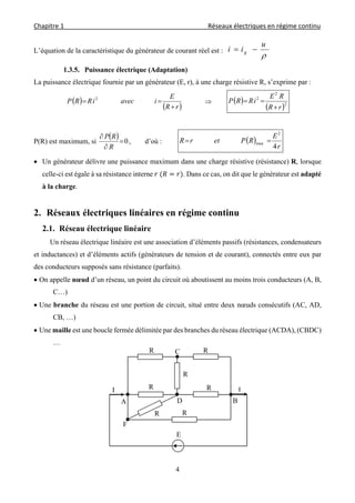 Chapitre 1                                                                                         Réseaux électriques en régime continu 
 
4
L’équation de la caractéristique du générateur de courant réel est :

u
ii g 
1.3.5. Puissance électrique (Adaptation)
La puissance électrique fournie par un générateur (E, r), à une charge résistive R, s’exprime par :
 
 rR
E
iaveciRRP

 2
  
 2
2
2
rR
RE
iRRP


P(R) est maximum, si
  0


R
RP
, d’où :  
r
E
RPetrR
4
2
max 
 Un générateur délivre une puissance maximum dans une charge résistive (résistance) R, lorsque
celle-ci est égale à sa résistance interne 	 . Dans ce cas, on dit que le générateur est adapté
à la charge.
2. Réseaux électriques linéaires en régime continu
2.1. Réseau électrique linéaire
Un réseau électrique linéaire est une association d’éléments passifs (résistances, condensateurs
et inductances) et d’éléments actifs (générateurs de tension et de courant), connectés entre eux par
des conducteurs supposés sans résistance (parfaits).
 On appelle nœud d’un réseau, un point du circuit où aboutissent au moins trois conducteurs (A, B,
C…)
 Une branche du réseau est une portion de circuit, situé entre deux nœuds consécutifs (AC, AD,
CB, …)
 Une maille est une boucle fermée délimitée par des branches du réseau électrique (ACDA), (CBDC)
…
R
R
R
RR
E
R R
A B
C
F
D
I I
 