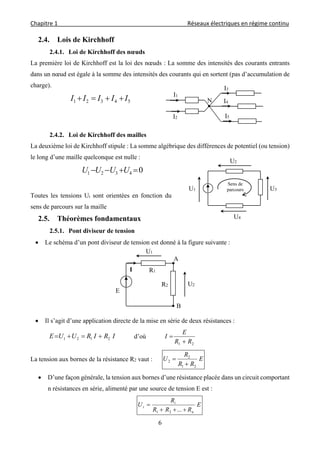 Chapitre 1                                                                                         Réseaux électriques en régime continu 
 
6
2.4. Lois de Kirchhoff
2.4.1. Loi de Kirchhoff des nœuds
La première loi de Kirchhoff est la loi des nœuds : La somme des intensités des courants entrants
dans un nœud est égale à la somme des intensités des courants qui en sortent (pas d’accumulation de
charge).
54321 IIIII 
2.4.2. Loi de Kirchhoff des mailles
La deuxième loi de Kirchhoff stipule : La somme algébrique des différences de potentiel (ou tension)
le long d’une maille quelconque est nulle :
04321  UUUU
Toutes les tensions Ui sont orientées en fonction du
sens de parcours sur la maille
2.5. Théorèmes fondamentaux
2.5.1. Pont diviseur de tension
 Le schéma d’un pont diviseur de tension est donné à la figure suivante :
 Il s’agit d’une application directe de la mise en série de deux résistances :
IRIRUUE 2121  d’où
21 RR
E
I


La tension aux bornes de la résistance R2 vaut : E
RR
R
U
21
2
2


 D’une façon générale, la tension aux bornes d’une résistance placée dans un circuit comportant
n résistances en série, alimenté par une source de tension E est :
E
RRR
R
U
n
i
i


...21
U1
U4
U3
U2
I1
I2
I3
I4
I5
N
B
A
R2
E
R1I
U2
U1
Sens de
parcours
 
