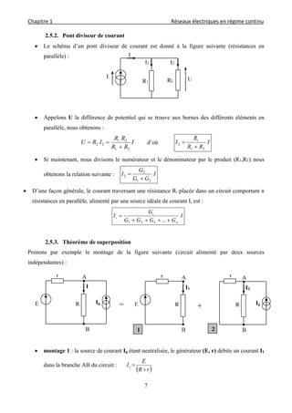 Chapitre 1                                                                                         Réseaux électriques en régime continu 
 
7
2.5.2. Pont diviseur de courant
 Le schéma d’un pont diviseur de courant est donné à la figure suivante (résistances en
parallèle) :
 Appelons U la différence de potentiel qui se trouve aux bornes des différents éléments en
parallèle, nous obtenons :
I
RR
RR
IRU
21
21
22

 d’où I
RR
R
I
21
1
2


 Si maintenant, nous divisons le numérateur et le dénominateur par le produit (R1.R2), nous
obtenons la relation suivante : I
GG
G
I
21
2
2


 D’une façon générale, le courant traversant une résistance Ri placée dans un circuit comportant n
résistances en parallèle, alimenté par une source idéale de courant I, est :
I
GGGG
G
I
n
i
i


...321
2.5.3. Théorème de superposition
Prenons par exemple le montage de la figure suivante (circuit alimenté par deux sources
indépendantes) :
 montage 1 : la source de courant Ig étant neutralisée, le générateur (E, r) débite un courant I1
dans la branche AB du circuit :
 rR
E
I

1
R2
I
I
I2I1
R1
U
B
A
I
RE
r
Ig
=
B
A
R
I1
E
r
1
+
B
A
R
I2
r
Ig
2
 