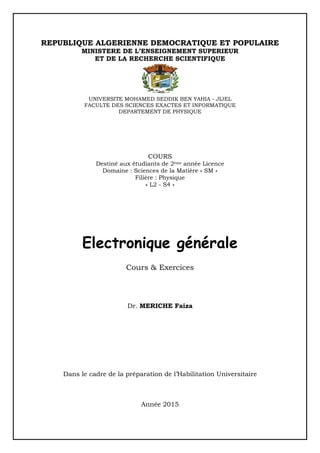 REPUBLIQUE ALGERIENNE DEMOCRATIQUE ET POPULAIRE
MINISTERE DE L’ENSEIGNEMENT SUPERIEUR
ET DE LA RECHERCHE SCIENTIFIQUE
UNIVERSITE MOHAMED SEDDIK BEN YAHIA - JIJEL
FACULTE DES SCIENCES EXACTES ET INFORMATIQUE
DEPARTEMENT DE PHYSIQUE
COURS
Destiné aux étudiants de 2ème année Licence
Domaine : Sciences de la Matière « SM »
Filière : Physique
« L2 - S4 »
Electronique générale
Cours & Exercices
Dr. MERICHE Faiza
Dans le cadre de la préparation de l’Habilitation Universitaire
Année 2015
 