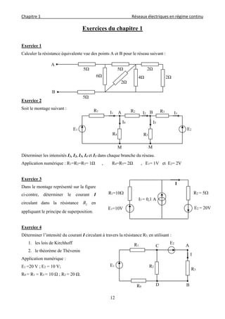 Chapitre 1                                                                                         Réseaux électriques en régime continu 
 
12
Exercices du chapitre 1
Exercice 1
Calculer la résistance équivalente vue des points A et B pour le réseau suivant :
Exercice 2
Soit le montage suivant :
Déterminer les intensités I1, I2, I3, I4 et I5 dans chaque branche du réseau.
Application numérique : R1=R2=R3= 1Ω , R4=R5= 2Ω , E1= 1V et E2= 2V
Exercice 3
Dans le montage représenté sur la figure
ci-contre, déterminer le courant I
circulant dans la résistance 2R en
appliquant le principe de superposition.
Exercice 4
Déterminer l’intensité du courant I circulant à travers la résistance R3, en utilisant :
1. les lois de Kirchhoff
2. le théorème de Thévenin
Application numérique :
E1 =20 V ; E2 = 10 V;
R0 = R1 = R3 = 10 Ω ; R2 = 20 Ω.
A
B
5Ω
5Ω
5Ω
2Ω
4Ω
2Ω
2Ω6Ω
A BR1 R2
R5
R3
E2
R4
E1
M M
I1 I2
I4 I5
I3
R2 = 5
E2 = 20V
R1=10
E1=10V
I3 = 0,1 A
I
A
B
R3
R1
E2
R2E1
I
D
C
R0
 