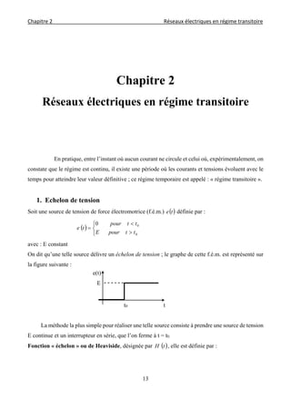 Chapitre 2                                                                                    Réseaux électriques en régime transitoire 
 
13
Chapitre 2
Réseaux électriques en régime transitoire
En pratique, entre l’instant où aucun courant ne circule et celui où, expérimentalement, on
constate que le régime est continu, il existe une période où les courants et tensions évoluent avec le
temps pour atteindre leur valeur définitive ; ce régime temporaire est appelé : « régime transitoire ».
1. Echelon de tension
Soit une source de tension de force électromotrice (f.é.m.)  te définie par :
 






0
00
ttpourE
ttpour
te
avec : E constant
On dit qu’une telle source délivre un échelon de tension ; le graphe de cette f.é.m. est représenté sur
la figure suivante :
La méthode la plus simple pour réaliser une telle source consiste à prendre une source de tension
E continue et un interrupteur en série, que l’on ferme à t = t0.
Fonction « échelon » ou de Heaviside, désignée par  tH , elle est définie par :
E
tt0
e(t)
 