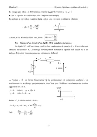 Chapitre 2                                                                                    Réseaux électriques en régime transitoire 
 
15
La charge q est reliée à la différence de potentiel uAB par la relation : Cuq AB 
C : est la capacité du condensateur, elle s’exprime en Farad (F).
En utilisant la convention récepteur (i et u sont de sens opposés), on obtient la relation :
   
td
tqd
td
ud
Cti 
A noter, si i et u sont de même sens, alors :  
td
ud
Cti 
3.2. Réponse d’un circuit (d’un dipôle) RC à un échelon de tension
Un dipôle RC est l’association en série d’un condensateur de capacité C et d’un conducteur
ohmique de résistance R. Le montage suivant permet d’étudier la réponse d’un circuit RC à un
échelon de tension. Le condensateur est initialement déchargé.
A l’instant 0t , on ferme l’interrupteur K (le condensateur est initialement déchargé). Le
condensateur va se charger progressivement jusqu’à ce que s’établisse à ses bornes une tension
opposée à la f.é.m E.
   
 




c
c
uiREtet
tutet
:0
00:0
Pour t > 0, la loi des mailles s’écrit :
C
C
CCR u
td
ud
CRuiRuuE 
Soit :
CR
E
CR
u
dt
ud CC

u
i
C
E
tt0=0
e(t)
C
uR
R
e(t)=E
K
i
uC
 
