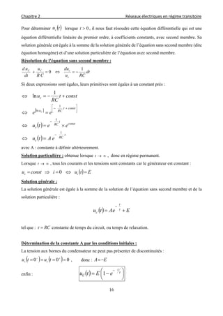 Chapitre 2                                                                                    Réseaux électriques en régime transitoire 
 
16
Pour déterminer  tuc lorsque 0t , il nous faut résoudre cette équation différentielle qui est une
équation différentielle linéaire du premier ordre, à coefficients constants, avec second membre. Sa
solution générale est égale à la somme de la solution générale de l’équation sans second membre (dite
équation homogène) et d’une solution particulière de l’équation avec second membre.
Résolution de l’équation sans second membre :
dt
RCu
du
CR
u
dt
ud
c
cCC 1
0 
Si deux expressions sont égales, leurs primitives sont égales à un constant prés :
 
 
 
t
RC
c
const
t
RC
c
constt
RCu
c
eAtu
eetu
ee
constt
RC
u
c
1
1
1
ln
1
ln











avec A : constante à définir ultérieurement.
Solution particulière : obtenue lorsque t , donc en régime permanent.
Lorsque t , tous les courants et les tensions sont constants car le générateur est constant :
  Etuiconstu cc  0
Solution générale :
La solution générale est égale à la somme de la solution de l’équation sans second membre et de la
solution particulière :
  EeAtu
t
c 


tel que : RC constante de temps du circuit, ou temps de relaxation.
Détermination de la constante A par les conditions initiales :
La tension aux bornes du condensateur ne peut pas présenter de discontinuités :
    000  
tutu cc , donc : EA 
enfin :   




 


t
C eEtu 1
 