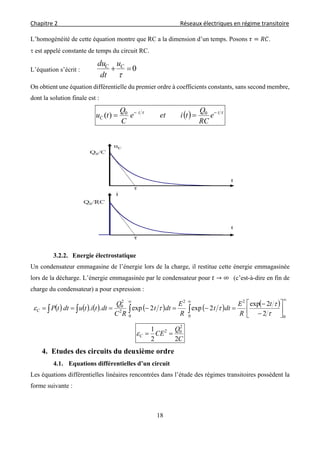 Chapitre 2                                                                                    Réseaux électriques en régime transitoire 
 
18
L’homogénéité de cette équation montre que RC a la dimension d’un temps. Posons .
 est appelé constante de temps du circuit RC.
L’équation s’écrit : 0

CC u
dt
du
On obtient une équation différentielle du premier ordre à coefficients constants, sans second membre,
dont la solution finale est :
   tt
C e
RC
Q
tiete
C
Q
tu 
 00
)(
3.2.2. Energie électrostatique
Un condensateur emmagasine de l’énergie lors de la charge, il restitue cette énergie emmagasinée
lors de la décharge. L’énergie emmagasinée par le condensateur pour → ∞		 (c’est-à-dire en fin de
charge du condensateur) a pour expression :
           









   
0
2
0
2
0
2
2
0
2
2exp
2exp2exp..



t
R
E
dtt
R
E
dtt
RC
Q
dttitudttPC
C
Q
CEC
22
1 2
02

4. Etudes des circuits du deuxième ordre
4.1. Equations différentielles d’un circuit
Les équations différentielles linéaires rencontrées dans l’étude des régimes transitoires possèdent la
forme suivante :
 