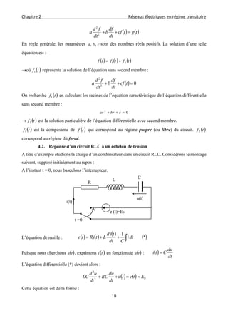 Chapitre 2                                                                                    Réseaux électriques en régime transitoire 
 
19
   tgtcf
dt
df
b
dt
fd
a 2
2
En règle générale, les paramètres cba ,, sont des nombres réels positifs. La solution d’une telle
équation est :
     tftftf 21 
où  tf1 représente la solution de l’équation sans second membre :
  02
2
 tcf
dt
df
b
dt
fd
a
On recherche  tf1 en calculant les racines de l’équation caractéristique de l’équation différentielle
sans second membre :
02
 cbrar
  tf2 est la solution particulière de l’équation différentielle avec second membre.
 tf1 est la composante de  tf qui correspond au régime propre (ou libre) du circuit.  tf2
correspond au régime dit forcé.
4.2. Réponse d’un circuit RLC à un échelon de tension
A titre d’exemple étudions la charge d’un condensateur dans un circuit RLC. Considérons le montage
suivant, supposé initialement au repos :
A l’instant t = 0, nous basculons l’interrupteur.
L’équation de maille :        *
1
 dti
Cdt
tid
LtiRte
Puisque nous cherchons  tu , exprimons  ti en fonction de  tu :  
dt
du
Cti 
L’équation différentielle (*) devient alors :
    02
2
Etetu
dt
du
RC
dt
ud
LC 
Cette équation est de la forme :
C
u(t)
R
e (t)=E0
t =0
i(t)
L
 