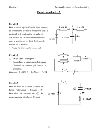 Chapitre 2                                                                                    Réseaux électriques en régime transitoire 
 
22
Exercices du chapitre 2
Exercice 1
Dans le circuit représenté sur la figure suivante,
le commutateur se trouve initialement dans la
position B et le condensateur est déchargé.
A l’instant 0t , on bascule le commutateur
dans la position A. Au bout de 10s, on le
bascule sur la position C.
 Tracer l’évolution de la tension  tu .
Exercice 2
A 0t on ferme l’interrupteur :
 Donner la loi de variation avec le temps de
l’intensité du courant qui traverse le
générateur.
On donne : VEmHLR 6,30,6000  .
Exercice 3
Dans le circuit de la figure ci-contre, on
ferme l’interrupteur à l’instant 0t .
Déterminer les variations de  tu . Le
condensateur est initialement déchargé.
E0=10V
C
C=100µF
B
A
K
E
K
 