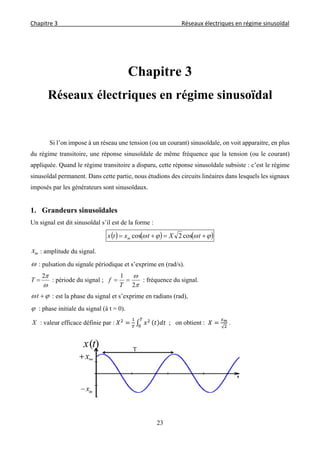 Chapitre 3                                                                                     Réseaux électriques en régime sinusoïdal 
 
23
Chapitre 3
Réseaux électriques en régime sinusoïdal
Si l’on impose à un réseau une tension (ou un courant) sinusoïdale, on voit apparaitre, en plus
du régime transitoire, une réponse sinusoïdale de même fréquence que la tension (ou le courant)
appliquée. Quand le régime transitoire a disparu, cette réponse sinusoïdale subsiste : c’est le régime
sinusoïdal permanent. Dans cette partie, nous étudions des circuits linéaires dans lesquels les signaux
imposés par les générateurs sont sinusoïdaux.
1. Grandeurs sinusoïdales
Un signal est dit sinusoïdal s’il est de la forme :
       tXtxtx m cos2cos
mx : amplitude du signal.
 : pulsation du signale périodique et s’exprime en (rad/s).

2
T : période du signal ;


2
1

T
f : fréquence du signal.
 t : est la phase du signal et s’exprime en radians (rad),
 : phase initiale du signal (à t = 0).
X : valeur efficace définie par : 		; on obtient :
√
.
T
 