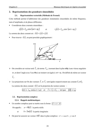 Chapitre 3                                                                                     Réseaux électriques en régime sinusoïdal 
 
24
2. Représentations des grandeurs sinusoïdales
2.1. Représentation vectorielle (Méthode de Fresnel)
Cette méthode permet d’additionner des grandeurs instantanées sinusoïdales de même fréquence,
mais d’amplitudes et de phases différentes.
 Considérons deux courants sinusoïdaux :
   111 cos   tIti m et    222 cos   tIti m
La somme des deux courant est :      tititi 21  .
 Pour trouver  ti , on peut procéder graphiquement :
 On considère un vecteur noté 1I

, de norme 1mI , tournant dans le plan xOy à une vitesse angulaire
, et dont l’angle avec l’axe Ox à un instant t est égale à 1 t . On définit de même un vecteur
2I

.
 Les projections sur Ox des vecteurs 1I

et 2I

sont égales respectivement aux courant 1i et 2i .
La somme des deux courant  ti est la projection du vecteur somme :
	 	 cos 	 					 						 	 				; 			 	 					
2.2. Représentation complexe
2.2.1. Rappels mathématiques
 Un nombre complexe peut se mettre sous la forme : jbaZ 
On appelle :  Za  la partie réelle
et  Zmb  la partie imaginaire
 On peut lui associer un vecteur MO

dans le plan complexe :  sincos rjrZ 
x
y
o
 