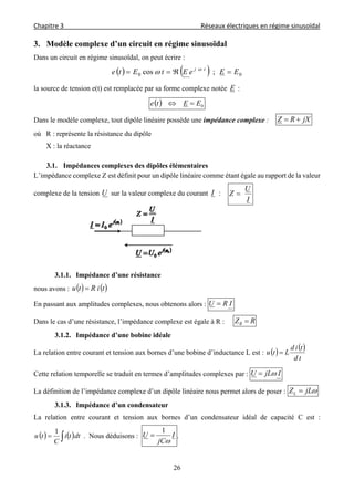 Chapitre 3                                                                                     Réseaux électriques en régime sinusoïdal 
 
26
3. Modèle complexe d’un circuit en régime sinusoïdal
Dans un circuit en régime sinusoïdal, on peut écrire :
    00 ;cos EEeEtEte tj
 

la source de tension e(t) est remplacée par sa forme complexe notée E :
  0EEte 
Dans le modèle complexe, tout dipôle linéaire possède une impédance complexe : jXRZ 
où R : représente la résistance du dipôle
X : la réactance
3.1. Impédances complexes des dipôles élémentaires
L’impédance complexe Z est définit pour un dipôle linéaire comme étant égale au rapport de la valeur
complexe de la tension U sur la valeur complexe du courant I :
I
U
Z 
3.1.1. Impédance d’une résistance
nous avons :    tiRtu 
En passant aux amplitudes complexes, nous obtenons alors : IRU 
Dans le cas d’une résistance, l’impédance complexe est égale à R : RZR 
3.1.2. Impédance d’une bobine idéale
La relation entre courant et tension aux bornes d’une bobine d’inductance L est :    
td
tid
Ltu 
Cette relation temporelle se traduit en termes d’amplitudes complexes par : IjLU 
La définition de l’impédance complexe d’un dipôle linéaire nous permet alors de poser : jLZL 
3.1.3. Impédance d’un condensateur
La relation entre courant et tension aux bornes d’un condensateur idéal de capacité C est :
    dtti
C
tu
1
. Nous déduisons : I
jC
U

1
 .
 