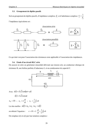 Chapitre 3                                                                                     Réseaux électriques en régime sinusoïdal 
 
28
3.3. Groupement de dipôles passifs
Soit un groupement de dipôles passifs, d’impédance complexe iZ et d’admittance complexe
i
i
Z
Y
1

l’impédance équivalente est :
Ce qui était vrai pour l’association des résistances reste applicable à l’association des impédances.
3.4. Etude d’un circuit RLC série
On associe en série un générateur sinusoïdal délivrant une tension e(t), un conducteur ohmique de
résistance R, une bobine parfaite d’inductance L et un condensateur de capacité C.
Avec      tEte cos2
  tIti cos2
iRuR  ;
dt
di
LuL  ;  dti
C
uC
1
Loi des mailles :    teuuutu CLR 
on obtient l’équation :  dti
Cdt
di
LiRe
1
On remplace i(t) et e(t) par leur notation complexe :
CR L
e(t)
i(t)
u(t)
≡
Association série
≡
Association parallèle
 