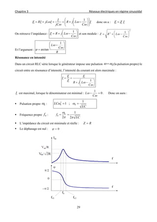 Chapitre 3                                                                                     Réseaux électriques en régime sinusoïdal 
 
29
I
C
LjR
jC
I
IjLIRE 
















1
donc on a : IZE 
On retrouve l’impédance : 








C
LjRZ
1
et son module :
2
2 1









C
LRZ
Et l’argument :
R
C
L 










1
arctan
Résonance en intensité
Dans un circuit RLC série lorsque le générateur impose une pulsation 0  (la pulsation propre) le
circuit entre en résonance d’intensité, l’intensité du courant est alors maximale :










C
LjR
E
Z
E
I
1
I est maximal, lorsque le dénominateur est minimal : 0
1



C
L . Donc on aura :
 Pulsation propre 0 :
LC
LC
1
;1 0
2
0  
 Fréquence propre 0f :
LC
f


2
1
2
0
0 
 L’impédance du circuit est minimale et réelle : RZ 
 Le déphasage est nul : 0
 