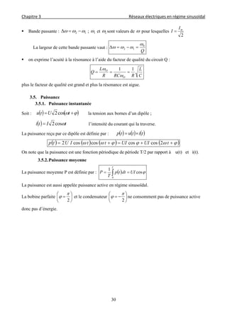 Chapitre 3                                                                                     Réseaux électriques en régime sinusoïdal 
 
30
 Bande passante : 12   ; 1 et 2 sont valeurs de  pour lesquelles
2
mI
I 
La largeur de cette bande passante vaut :
Q
0
12

 
 on exprime l’acuité à la résonance à l’aide du facteur de qualité du circuit Q :
C
L
RRCR
L
Q
O
O 11



plus le facteur de qualité est grand et plus la résonance est aigue.
3.5. Puissance
3.5.1. Puissance instantanée
Soit :      tUtu cos2 la tension aux bornes d’un dipôle ;
  tIti cos2 l’intensité du courant qui la traverse.
La puissance reçu par ce dipôle est définie par :      titutp 
         tUIUIttIUtp 2coscoscoscos2
On note que la puissance est une fonction périodique de période T/2 par rapport à u(t) et i(t).
3.5.2.Puissance moyenne
La puissance moyenne P est définie par :   cos
1
0
UIdttp
T
P
T
 
La puissance est aussi appelée puissance active en régime sinusoïdal.
La bobine parfaite 






2

 et le condensateur 






2

 ne consomment pas de puissance active
donc pas d’énergie.
 