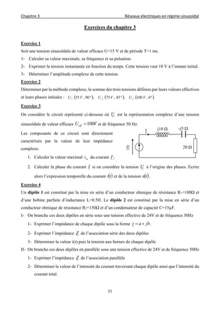 Chapitre 3                                                                                     Réseaux électriques en régime sinusoïdal 
 
31
Exercices du chapitre 3
Exercice 1
Soit une tension sinusoïdale de valeur efficace U=15 V et de période T=1 ms.
1- Calculer sa valeur maximale, sa fréquence et sa pulsation.
2- Exprimer la tension instantanée en fonction du temps. Cette tension vaut 10 V à l’instant initial.
3- Déterminer l’amplitude complexe de cette tension.
Exercice 2
Déterminer par la méthode complexe, la somme des trois tensions définies par leurs valeurs effectives
et leurs phases initiales :      .0,100;45,75;90,55 321  VUVUVU
Exercice 3
On considère le circuit représenté ci-dessous où U est la représentation complexe d’une tension
sinusoïdale de valeur efficace VUeff 100 et de fréquence 50 Hz.
Les composants de ce circuit sont directement
caractérisés par la valeur de leur impédance
complexe.
1. Calculer la valeur maximal mI du courant I ;
2. Calculer la phase du courant I si on considère la tension U à l’origine des phases. Ecrire
alors l’expression temporelle du courant  ti et de la tension  tu .
Exercice 4
Un dipôle 1 est constitué par la mise en série d’un conducteur ohmique de résistance R1=100Ω et
d’une bobine parfaite d’inductance L=0.5H. Le dipôle 2 est constitué par la mise en série d’un
conducteur ohmique de résistance R2=150Ω et d’un condensateur de capacité C=15µF.
I- On branche ces deux dipôles en série sous une tension effective de 24V et de fréquence 50Hz
1- Exprimer l’impédance de chaque dipôle sous la forme jbaz  .
2- Exprimer l’impédance Z de l’association série des deux dipôles
3- Déterminer la valeur i(t) puis la tension aux bornes de chaque dipôle
II- On branche ces deux dipôles en parallèle sous une tension effective de 24V et de fréquence 50Hz
1- Exprimer l’impédance Z de l’association parallèle
2- Déterminer la valeur de l’intensité du courant traversant chaque dipôle ainsi que l’intensité du
courant total.
j10 Ω
20 Ω
I -j5 Ω
 