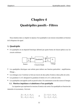 Chapitre 4                                                                                                            Quadripôles passifs – Filtres 
 
32
Chapitre 4
Quadripôles passifs - Filtres
Nous étudions dans ce chapitre la réponse d’un quadripôle à une tension sinusoïdale en fonction
de la fréquence du signal.
1. Quadripôle
 Un quadripôle est un dispositif électrique délimité par quatre bornes de liaison (pôles) avec les
circuits extérieurs.
 Les quadripôles électriques sont utilisés pour réaliser une fonction particulière : amplification,
filtrage…
 Les échanges avec l’extérieur se font aux travers de deux pôles d’entrée et deux pôles de sortie.
 Les grandeurs I1 et U1 désignent les grandeurs d’entrée et I2 et U2 celles de sortie.
 Les quadripôles sont appelés actifs ou passifs selon s’ils contiennent ou non des sources d’énergie.
1.1. Matrices impédance et admittance d’un quadripôle
Les équations qui expriment les tensions d’entrée et de sortie d’un quadripôle en fonction des
intensités et inversement, s’écrivent :





2221212
2121111
IZIZU
IZIZU
et





2221212
2121111
UYUYI
UYUYI
ChargeSource
Quadripôle
Circuit d’étude
I2I1
U2U1
Zc
 
