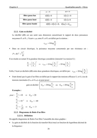 Chapitre 4                                                                                                            Quadripôles passifs – Filtres 
 
38
0 
filtre passe bas   00 G   0G
filtre passe haut   00 G   0G
filtre passe bande       max,00 GGGG l  
2.2.2. Gain en décibel
Le déciBel (dB) est une unité sans dimension caractérisant le rapport de deux puissances
moyennes P1 et P2 ; l’écart x (dB) entre P1 et P2 est défini par la relation :
1
2
)( log10
P
P
x dB 
 Dans un circuit électrique, la puissance moyenne consommée par une résistance est :
R
U
IRP
2
2

Il en résulte en notant X la grandeur électrique considérée (intensité I ou tension U) :
  


















1
2
2
1
2
2
1
2
1
2
log20log10
X
X
X
X
x
X
X
P
P
dB
Enfin, l’écart en décibels (dB) entre deux grandeurs électriques, est défini par :   






1
2
log20
X
X
x dB
 Etant donné que le gain d’un filtre est défini par le rapport des tensions efficaces Us et Ue (ou de
tensions maximales (Usm et Uem), on peut poser :
gain en décibel :
em
sm
dB
e
s
dB
U
U
Gou
U
U
G log20log20 
Exemples :
3
2
1
4010
2010:
2




dB
e
s
dB
e
s
dB
e
s
G
U
U
G
U
U
G
U
U
pour
2.2.3. Diagramme de Bode d’un filtre
2.2.3.1. Définition
On appelle diagramme de Bode d’un filtre l’ensemble des deux graphes :
 Le gain en décibels de la fonction de transfert H() tracé en fonction du logarithme décimal de
la fréquence :
 