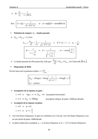 Chapitre 4                                                                                                            Quadripôles passifs – Filtres 
 
40
jRCU
U
H
e
s


1
1
Soit :
222
1
1
CR
HG

 et     RCH arctanarg 
 Pulsation de coupure C - bande passante
   10max  GG , d’où :
 
RC
CR
CR
G
G CC
C
C
1
1
1
1
2
1
2
222
222
max


 



















C
C
C
G
j
H







arctan,
1
1
1
1
2
 La bande passante du filtre passe-bas, telle que :   max
max
2
GG
G
  , est l’intervalle  C,0 .
 Diagramme de Bode
On fait intervenir la pulsation réduite
C
x

 :
 
















x
x
x
GGdB
arctan
1log10
1
1
log20log20 2
2

 Asymptotes de la réponse en gain :
0,log0  
dBGxx (asymptote horizontale)
xGx dB log20 (asymptote oblique, de pente -20dB par décade)
 Asymptote de la réponse en phase :
2
00





x
x
 Aux très basses fréquences, le gain est confondu avec l’axe ox. Aux très hautes fréquences, GdB
est une droite de pente -20dB/décade.
 La phase admet pour asymptote 0 en basse fréquence et 2  en hautes fréquences.
 
