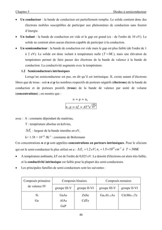 Chapitre 5 Diodes à semiconducteur
46
 Un conducteur : la bande de conduction est partiellement remplie. Le solide contient donc des
électrons mobiles susceptibles de participer aux phénomènes de conduction sans fournir
d’énergie.
 Un isolant : la bande de conduction est vide et le gap est grand (ex : de l'ordre de 10 eV). Le
solide ne contient alors aucun électron capable de participer à la conduction.
 Un semiconducteur : la bande de conduction est vide mais le gap est plus faible (de l'ordre de 1
à 2 eV). Le solide est donc isolant à température nulle ( KT 0 ), mais une élévation de
température permet de faire passer des électrons de la bande de valence à la bande de
conduction. La conductivité augmente avec la température.
1.2 Semiconducteurs intrinsèques
Lorsqu’un semiconducteur est pur, on dit qu’il est intrinsèque. IL existe autant d’électrons
libres que de trous : soit n et p les nombres respectifs de porteurs négatifs (électrons) de la bande de
conduction et de porteurs positifs (trous) de la bande de valence par unité de volume
(concentrations) ; on montre que :
			
	.
∆
avec : A : constante dépendant du matériau,
T : température absolue en kelvins,
iEΔ : largeur de la bande interdite en eV,
k= 1.38 × 10-23
JK-1
: constante de Boltzmann
Ces concentrations n et p sont appelées concentrations en porteurs intrinsèques. Pour le silicium
qui est le semi-conducteur le plus utilisé on a : KTàcmneVE ii 300105.1;2.1Δ 310
 
 A température ambiante, kT est de l'ordre de 0,025 eV. La densité d'électrons est alors très faible,
et la conductivité intrinsèque est faible pour la plupart des semi-conducteurs.
 Les principales familles de semi-conducteurs sont les suivantes :
Composés primaires
de valence IV
Composés binaires Composés ternaires
groupe III-V groupe II-VI groupe III-V groupe II-VI
Si
Ge
GaAs
AlAs
GaP
ZnSe
CdTe
GaxAl1-xAs CdxMn1-xTe
 